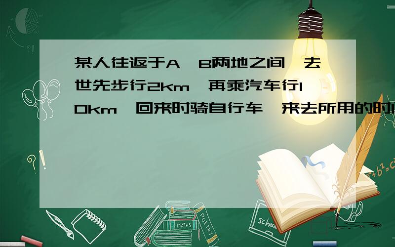 某人往返于A,B两地之间,去世先步行2km,再乘汽车行10km,回来时骑自行车,来去所用的时间恰好一样.已知汽车每小时比步行多走16km,这人骑自行车比步行每小时多走8km不行的速度要过程!