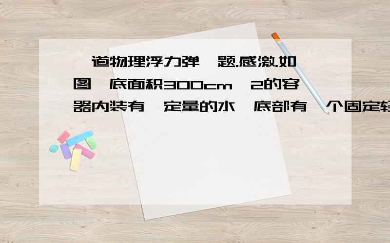 一道物理浮力弹簧题.感激.如图,底面积300cm^2的容器内装有一定量的水,底部有一个固定轻质弹簧,弹簧上方连有一边长10cm的正方体木块A.如图,此时弹簧被压缩2cm,向容器中缓慢加水,待弹簧恢复