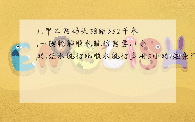 1.甲乙两码头相距352千米,一艘轮船顺水航行需要11小时,逆水航行比顺水航行多用5小时,这条河流的水流速度是多少?2.一列客车与一列货车同时从甲地开往乙地,客车比货车每小时多行15千米,客