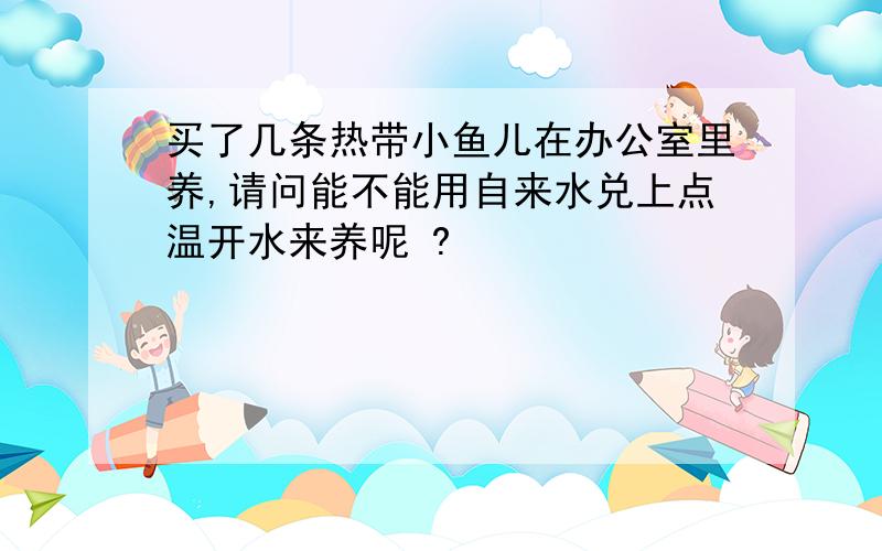 买了几条热带小鱼儿在办公室里养,请问能不能用自来水兑上点温开水来养呢 ?