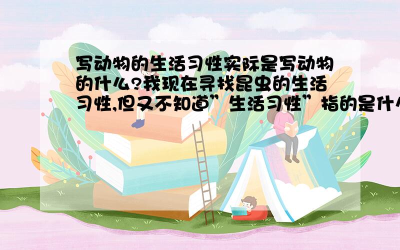 写动物的生活习性实际是写动物的什么?我现在寻找昆虫的生活习性,但又不知道”生活习性”指的是什么,现在写说明文不知写昆虫的哪些”生活习性”．你给我小小提示吧,告诉我”生活习性