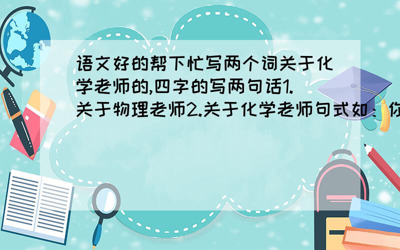 语文好的帮下忙写两个词关于化学老师的,四字的写两句话1.关于物理老师2.关于化学老师句式如：你灵活多变,像奇妙活泼的英文字母,带领我们走进无限国度.(英语老师)