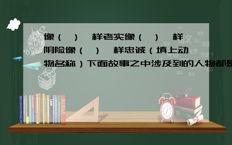 像（ ）一样老实像（ ）一样阴险像（ ）一样忠诚（填上动物名称）下面故事之中涉及到的人物都是谁背水一战（ ） 四面楚歌（ ） 卧薪尝胆（ ）纸上谈兵（ ） 煮豆燃萁（ ） 入木三分 （