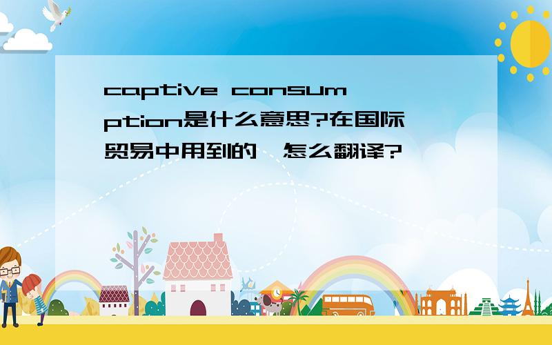 captive consumption是什么意思?在国际贸易中用到的,怎么翻译?