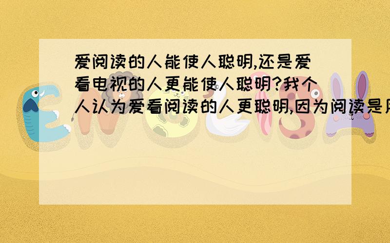 爱阅读的人能使人聪明,还是爱看电视的人更能使人聪明?我个人认为爱看阅读的人更聪明,因为阅读是用脑的,而看电视有时是被动用脑的,这个问题我已经提过了,没有得到很好的答案,我希望得