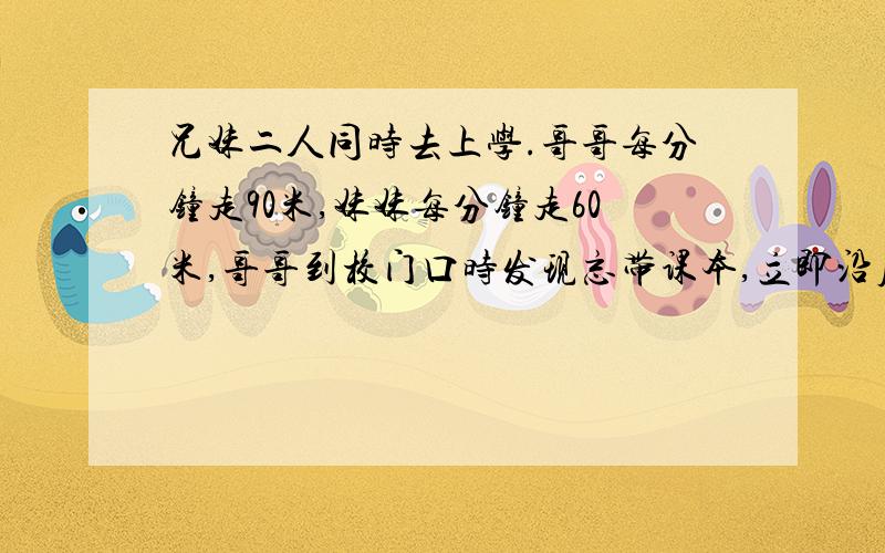 兄妹二人同时去上学.哥哥每分钟走90米,妹妹每分钟走60米,哥哥到校门口时发现忘带课本,立即沿原路回家去