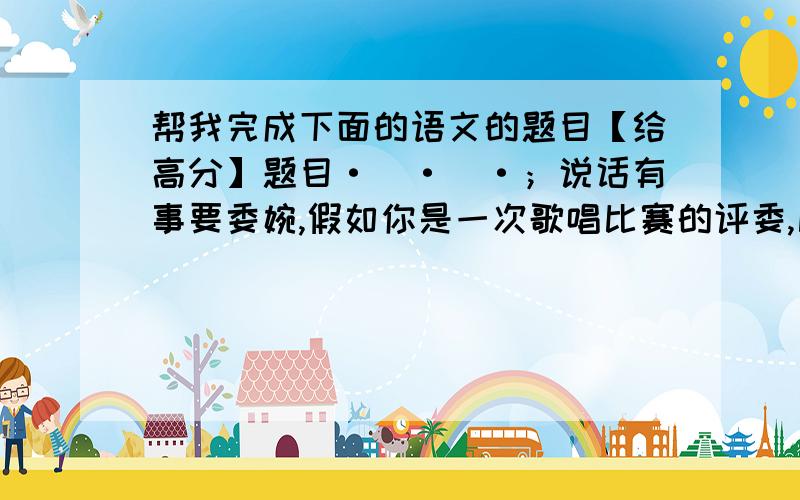 帮我完成下面的语文的题目【给高分】题目·`·`·；说话有事要委婉,假如你是一次歌唱比赛的评委,比赛结束的现场,问你谁唱的最差,你怎么说?