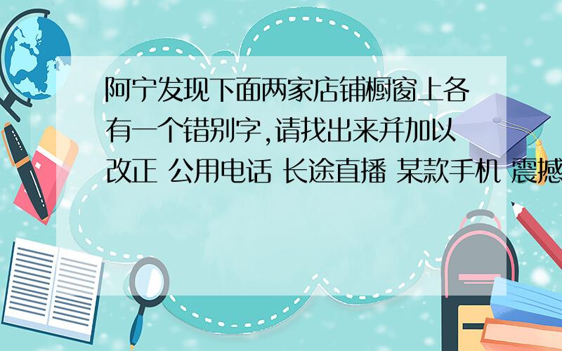 阿宁发现下面两家店铺橱窗上各有一个错别字,请找出来并加以改正 公用电话 长途直播 某款手机 震撼上市公用电话 长途直播 某款手机 震撼上市(某公用电话亭)应该改为_______(某手机专卖店)