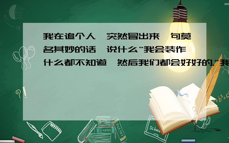 我在追个人,突然冒出来一句莫名其妙的话,说什么“我会装作什么都不知道,然后我们都会好好的.”我真是一头雾水,大家分析分析,我是不是做错什么了?诶,大家给出个主意吧,是不是我们嘚吹