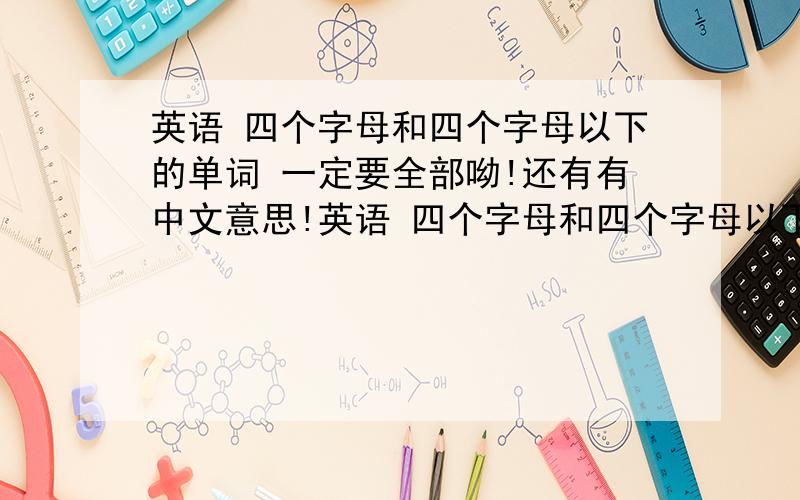 英语 四个字母和四个字母以下的单词 一定要全部呦!还有有中文意思!英语 四个字母和四个字母以下的单词 一定要全部呦！还要有中文意思！