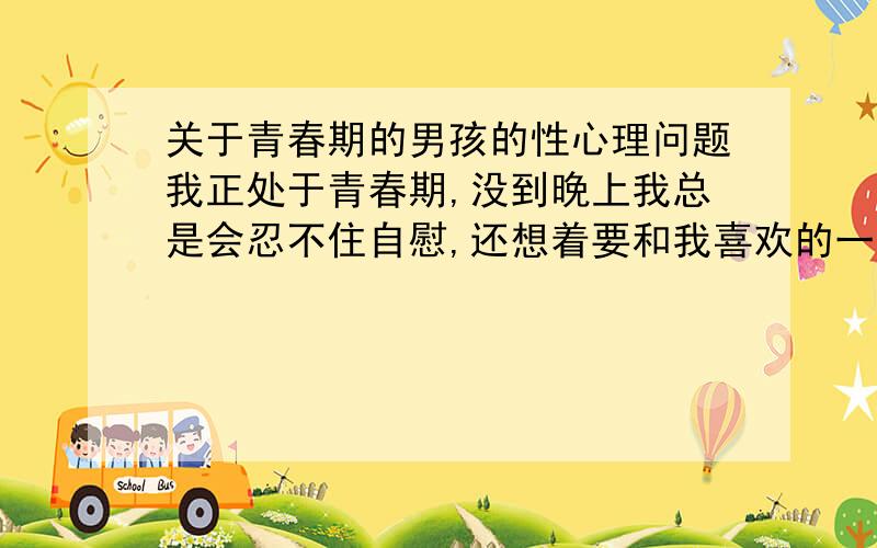 关于青春期的男孩的性心理问题我正处于青春期,没到晚上我总是会忍不住自慰,还想着要和我喜欢的一个女生做爱,这到底是怎么回事,我很烦恼,不知道哪个心理学家能帮忙分析这种心理,我不