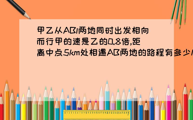 甲乙从ABl两地同时出发相向而行甲的速是乙的0.8倍,距离中点5km处相遇AB两地的路程有多少km?