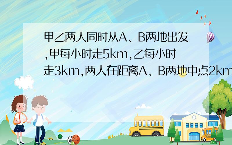 甲乙两人同时从A、B两地出发,甲每小时走5km,乙每小时走3km,两人在距离A、B两地中点2km的地方相遇求A、B两地路程