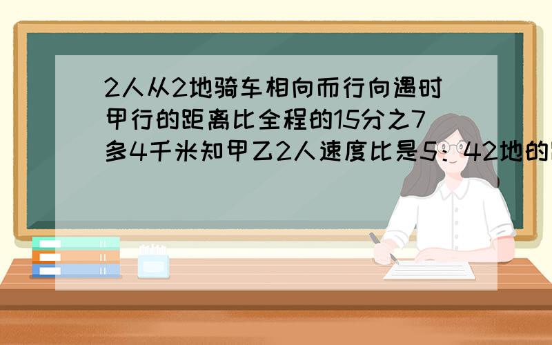 2人从2地骑车相向而行向遇时甲行的距离比全程的15分之7多4千米知甲乙2人速度比是5：42地的距离是几千米快些缺少条件2人从2地同时骑车相向而行…….”