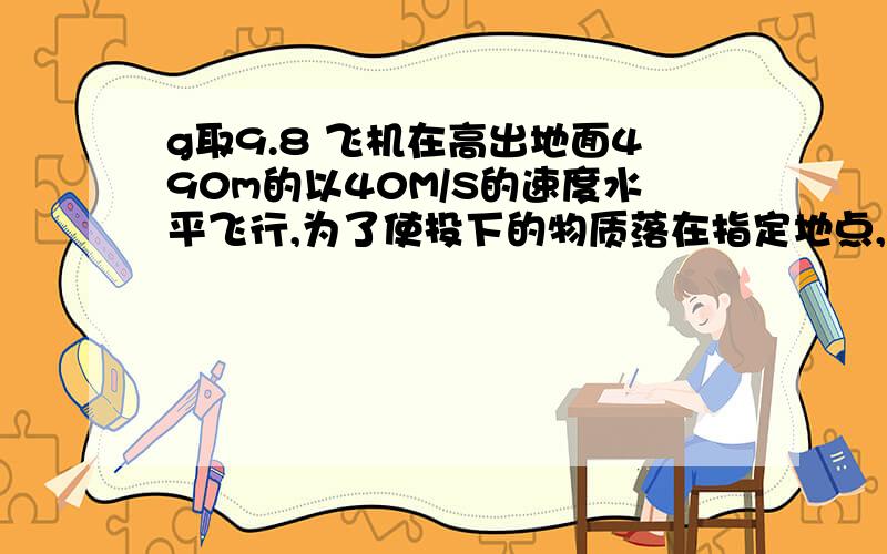 g取9.8 飞机在高出地面490m的以40M/S的速度水平飞行,为了使投下的物质落在指定地点,飞机应该在与指定地点的水平距离多远的地方进行投放