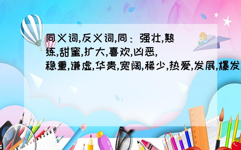 同义词,反义词,同：强壮,熟练,甜蜜,扩大,喜欢,凶恶,稳重,谦虚,华贵,宽阔,稀少,热爱,发展,爆发,模糊,柔软反：想念,爆发