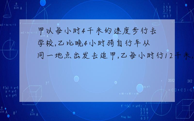 甲以每小时4千米的速度步行去学校,乙比晚4小时骑自行车从同一地点出发去追甲,乙每小时行12千米,乙几小时追上甲?