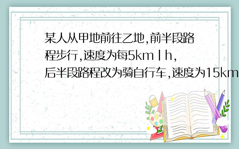 某人从甲地前往乙地,前半段路程步行,速度为每5km|h,后半段路程改为骑自行车,速度为15km|h求此人在全程中的平均速度.