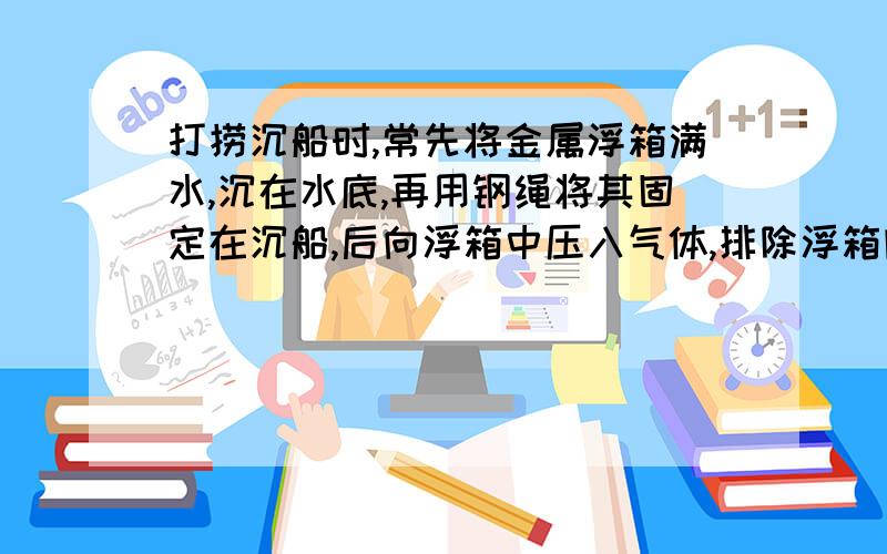 打捞沉船时,常先将金属浮箱满水,沉在水底,再用钢绳将其固定在沉船,后向浮箱中压入气体,排除浮箱内的水,一次打船,所用的浮箱是边长为2米的正方体,自重2000N .当浮箱上表面沉到距水面20m处