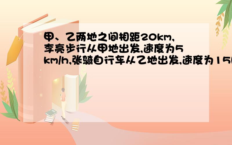 甲、乙两地之间相距20km,李亮步行从甲地出发,速度为5km/h,张骑自行车从乙地出发,速度为15km/h,若相向则两人经过多少小时相遇?若相向而行.则经过多少小时张弛追李亮?