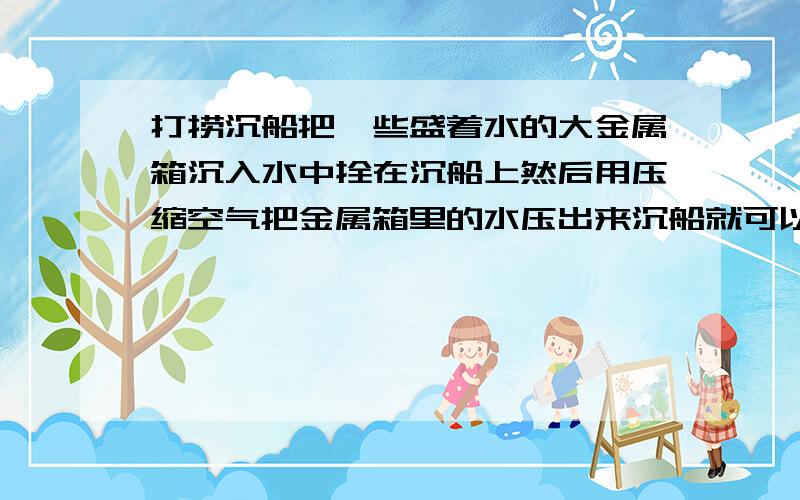 打捞沉船把一些盛着水的大金属箱沉入水中拴在沉船上然后用压缩空气把金属箱里的水压出来沉船就可以浮上来,这是为什么?