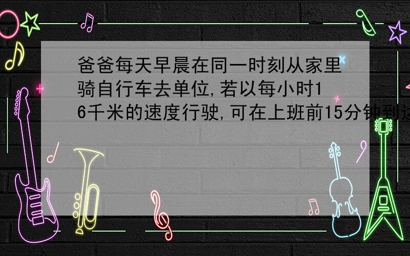 爸爸每天早晨在同一时刻从家里骑自行车去单位,若以每小时16千米的速度行驶,可在上班前15分钟到达单位若以每小时16千米的速度行若以每小时9.6千米的速度行驶,则在上班时刻后15分钟到达