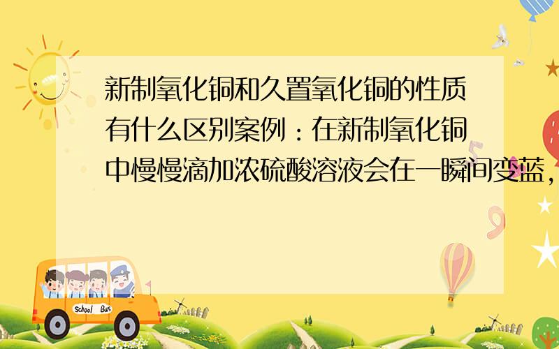 新制氧化铜和久置氧化铜的性质有什么区别案例：在新制氧化铜中慢慢滴加浓硫酸溶液会在一瞬间变蓝，而在久置氧化铜中滴加浓硫酸则是慢慢变蓝，这是为什么？同时可不可以再多说一点