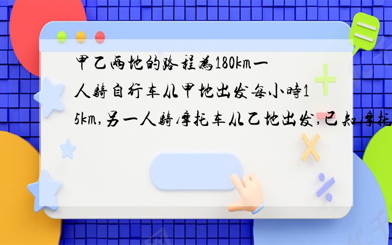 甲乙两地的路程为180km一人骑自行车从甲地出发每小时15km,另一人骑摩托车从乙地出发,已知摩托是自行车的3倍,两人同向而行,骑自行车的人在前,并且先出发2h,摩托车经过多少小时追上自行车?