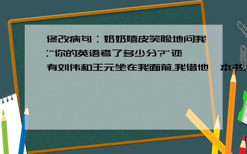 修改病句：奶奶嬉皮笑脸地问我:“你的英语考了多少分?”还有刘伟和王元坐在我面前，我借他一本书。他完成了一次又一次的艰巨任务。通过爸爸耐心的教育，使我懂得了做人的道理。贫