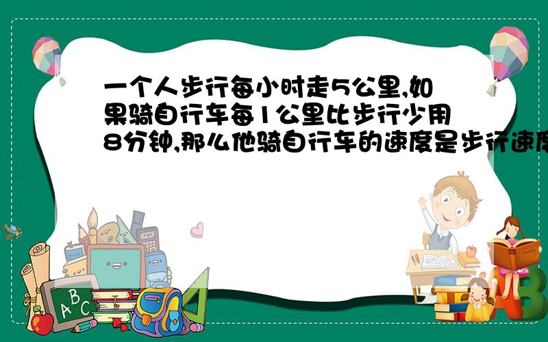 一个人步行每小时走5公里,如果骑自行车每1公里比步行少用8分钟,那么他骑自行车的速度是步行速度的多少倍