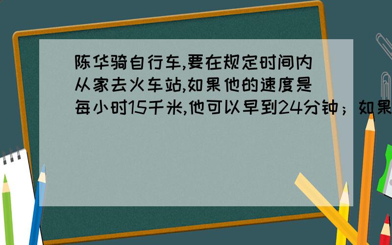 陈华骑自行车,要在规定时间内从家去火车站,如果他的速度是每小时15千米,他可以早到24分钟；如果他的速度是12千米,就要迟到15分钟,则规定的时间是多少?他家与火车站的距离是多少?