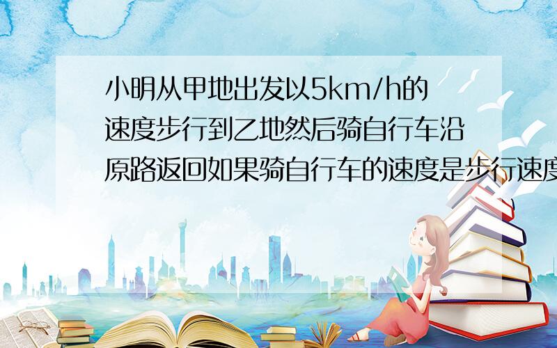 小明从甲地出发以5km/h的速度步行到乙地然后骑自行车沿原路返回如果骑自行车的速度是步行速度的3倍那么往我要证明题