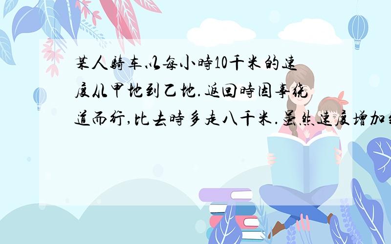 某人骑车以每小时10千米的速度从甲地到乙地.返回时因事绕道而行,比去时多走八千米.虽然速度增加到了每小时十二千米,但比过去时还多用了10分钟.求甲乙两地的距离.