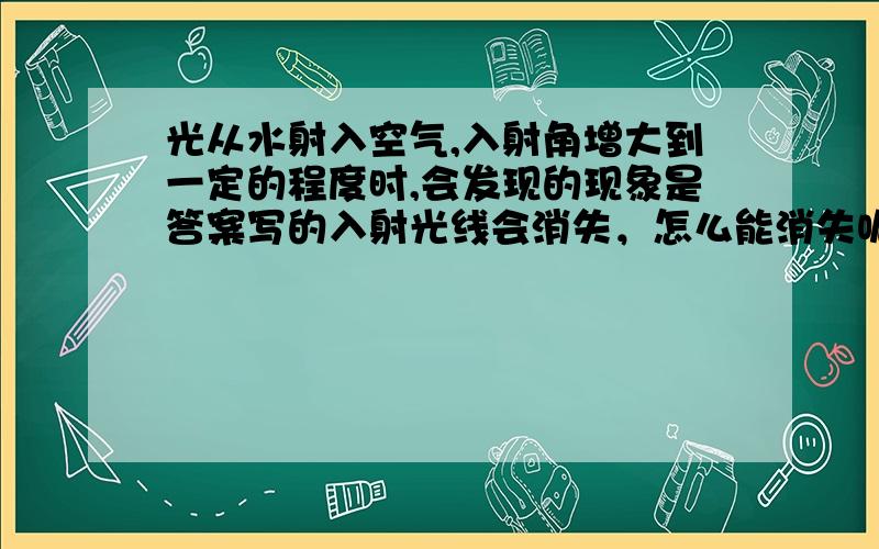 光从水射入空气,入射角增大到一定的程度时,会发现的现象是答案写的入射光线会消失，怎么能消失呢？