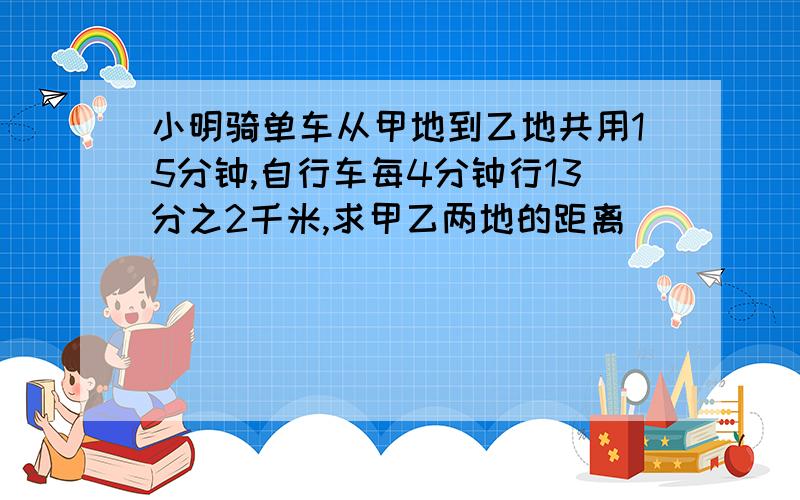 小明骑单车从甲地到乙地共用15分钟,自行车每4分钟行13分之2千米,求甲乙两地的距离