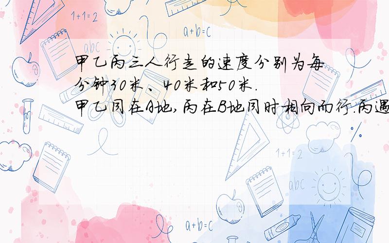 甲乙丙三人行走的速度分别为每分钟30米、40米和50米.甲乙同在A地,丙在B地同时相向而行.丙遇上乙后10分钟和甲相遇.求AB两地之间的路程.