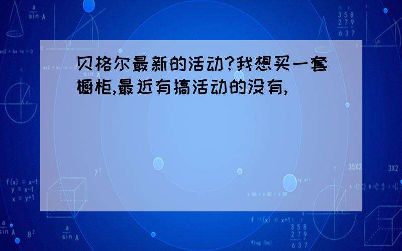 贝格尔最新的活动?我想买一套橱柜,最近有搞活动的没有,