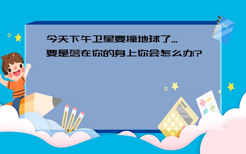 今天下午卫星要撞地球了...要是落在你的身上你会怎么办?