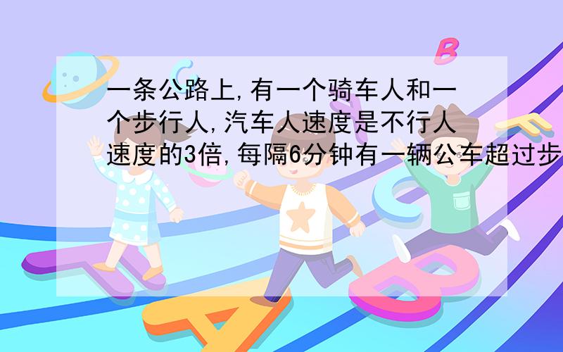 一条公路上,有一个骑车人和一个步行人,汽车人速度是不行人速度的3倍,每隔6分钟有一辆公车超过步行人.一条公路上,有一个骑车人和一个步行人,汽车人速度是不行人速度的3倍,每隔6分钟有