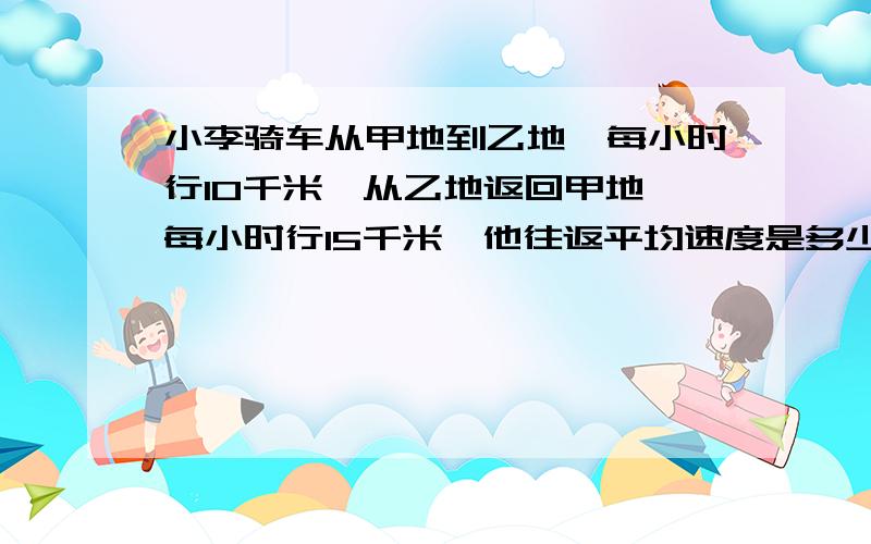 小李骑车从甲地到乙地,每小时行10千米,从乙地返回甲地,每小时行15千米,他往返平均速度是多少?