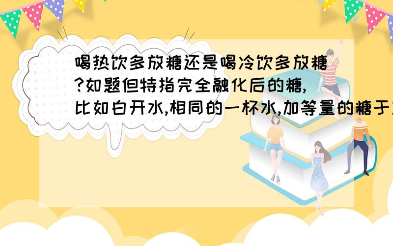 喝热饮多放糖还是喝冷饮多放糖?如题但特指完全融化后的糖,比如白开水,相同的一杯水,加等量的糖于冷和热两个杯中?哪种更甜?