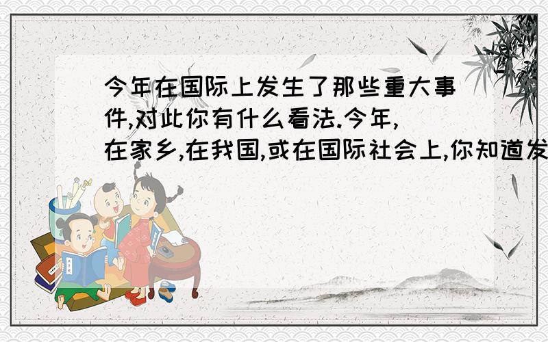 今年在国际上发生了那些重大事件,对此你有什么看法.今年,在家乡,在我国,或在国际社会上,你知道发生了那些重要事件?对此,你有什么看法或想法?