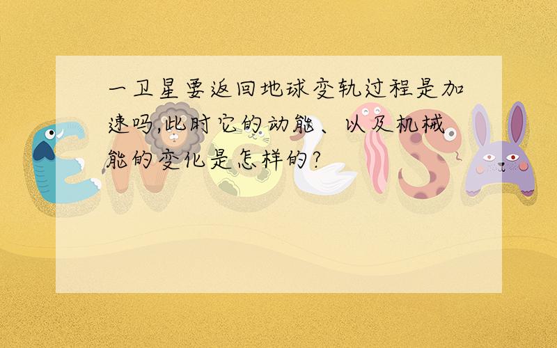 一卫星要返回地球变轨过程是加速吗,此时它的动能、以及机械能的变化是怎样的?