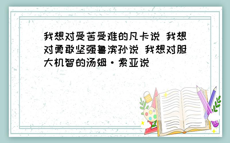 我想对受苦受难的凡卡说 我想对勇敢坚强鲁滨孙说 我想对胆大机智的汤姆·索亚说