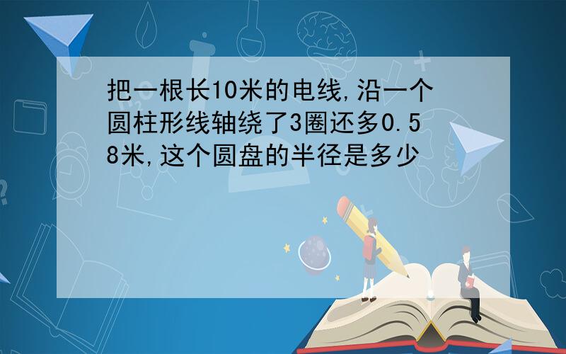 把一根长10米的电线,沿一个圆柱形线轴绕了3圈还多0.58米,这个圆盘的半径是多少