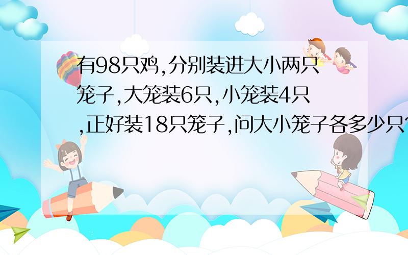 有98只鸡,分别装进大小两只笼子,大笼装6只,小笼装4只,正好装18只笼子,问大小笼子各多少只?不要用方程解