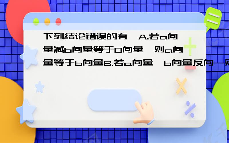 下列结论错误的有,A.若a向量减b向量等于0向量,则a向量等于b向量B.若a向量,b向量反向,则a向量加b向量,的模等于a向量的模减b向量的模C.若a向量,b向量同向,则a向量加b向量,的模等于a向量的模加b