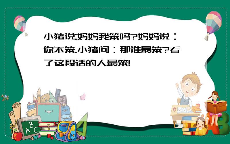 小猪说:妈妈我笨吗?妈妈说：你不笨.小猪问：那谁最笨?看了这段话的人最笨!