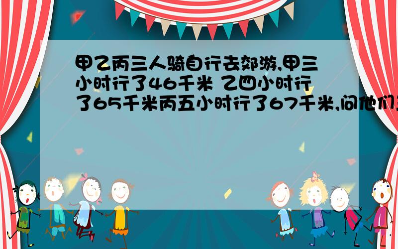 甲乙丙三人骑自行去郊游,甲三小时行了46千米 乙四小时行了65千米丙五小时行了67千米,问他们三人谁骑的快