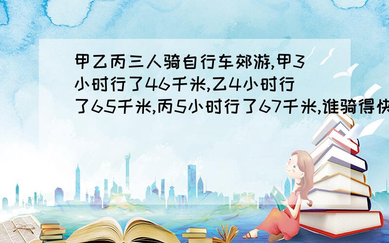 甲乙丙三人骑自行车郊游,甲3小时行了46千米,乙4小时行了65千米,丙5小时行了67千米,谁骑得快?